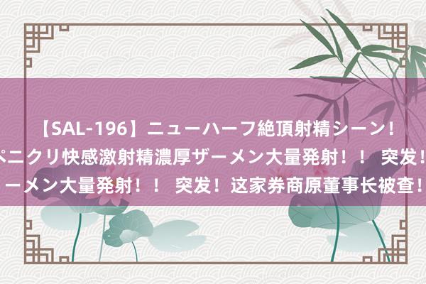 【SAL-196】ニューハーフ絶頂射精シーン！8時間 こだわりのデカペニクリ快感激射精濃厚ザーメン大量発射！！ 突发！这家券商原董事长被查！