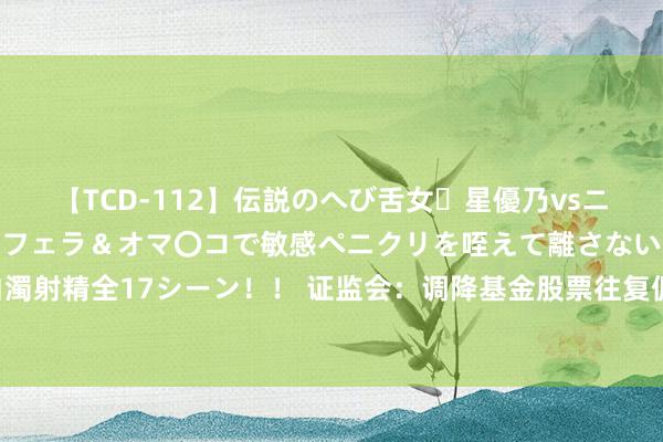 【TCD-112】伝説のへび舌女・星優乃vsニューハーフ4時間 最高のフェラ＆オマ〇コで敏感ペニクリを咥えて離さない潮吹き快感絶頂濃厚白濁射精全17シーン！！ 证监会：调降基金股票往复佣金费率 镌汰基