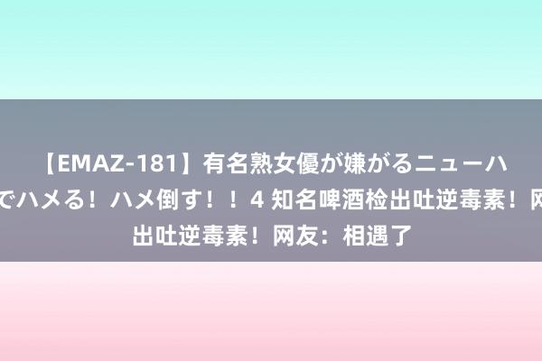 【EMAZ-181】有名熟女優が嫌がるニューハーフをガチでハメる！ハメ倒す！！4 知名啤酒检出吐逆毒素！网友：相遇了