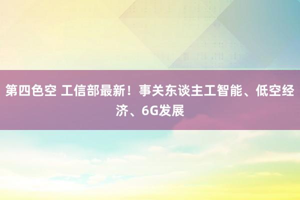 第四色空 工信部最新！事关东谈主工智能、低空经济、6G发展