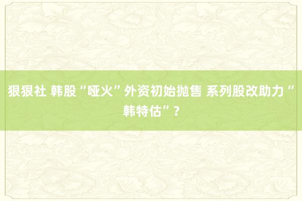 狠狠社 韩股“哑火”外资初始抛售 系列股改助力“韩特估”？