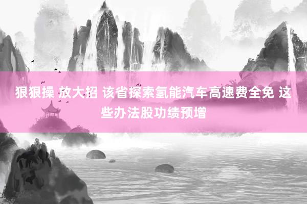 狠狠操 放大招 该省探索氢能汽车高速费全免 这些办法股功绩预增