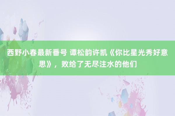 西野小春最新番号 谭松韵许凯《你比星光秀好意思》，败给了无尽注水的他们