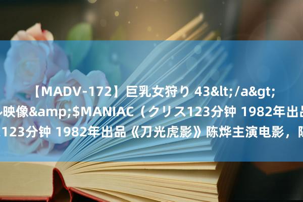 【MADV-172】巨乳女狩り 43</a>2010-11-05クリスタル映像&$MANIAC（クリス123分钟 1982年出品《刀光虎影》陈烨主演电影，陈国军参演