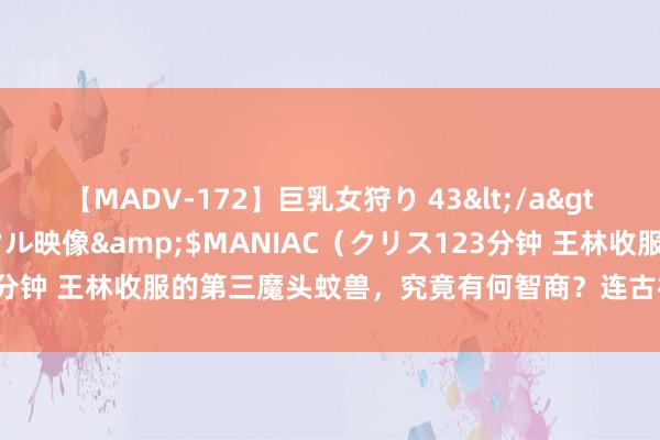 【MADV-172】巨乳女狩り 43</a>2010-11-05クリスタル映像&$MANIAC（クリス123分钟 王林收服的第三魔头蚊兽，究竟有何智商？连古神涂司齐襄理不已