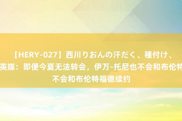 【HERY-027】西川りおんの汗だく、種付け、ガチSEX 英媒：即便今夏无法转会，伊万-托尼也不会和布伦特福德续约