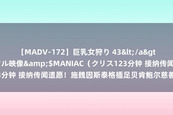 【MADV-172】巨乳女狩り 43</a>2010-11-05クリスタル映像&$MANIAC（クリス123分钟 接纳传闻遗愿！施魏因斯泰格插足贝肯鲍尔慈善高尔夫赛筹善款