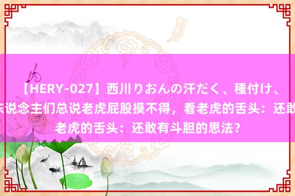 【HERY-027】西川りおんの汗だく、種付け、ガチSEX 为何东说念主们总说老虎屁股摸不得，看老虎的舌头：还敢有斗胆的思法？