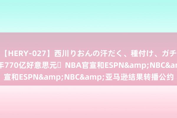 【HERY-027】西川りおんの汗だく、種付け、ガチSEX TNT出局❗11年770亿好意思元❗NBA官宣和ESPN&NBC&亚马逊结果转播公约