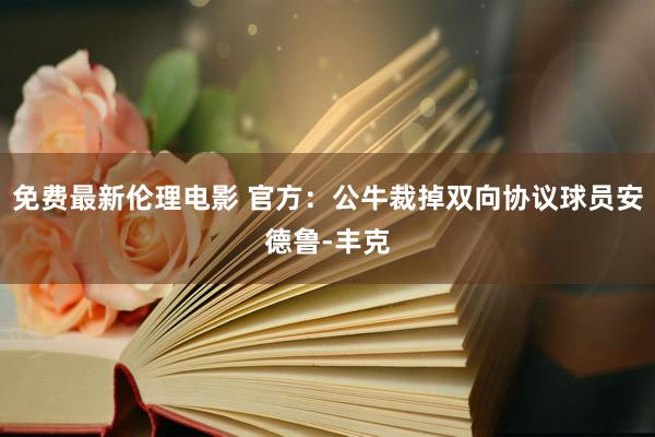 免费最新伦理电影 官方：公牛裁掉双向协议球员安德鲁-丰克