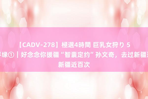 【CADV-278】極選4時間 巨乳女狩り 5 豫疆枣缘①︱好念念你援疆“智囊定约”孙文奇，去过新疆近百次