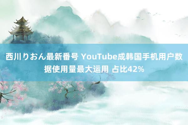 西川りおん最新番号 YouTube成韩国手机用户数据使用量最大运用 占比42%