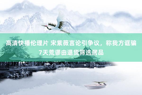 高清快播伦理片 宋紫薇言论引争议，称我方诓骗7天荒谬由退货筛选居品