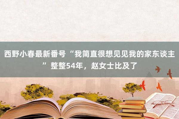 西野小春最新番号 “我简直很想见见我的家东谈主” 整整54年，赵女士比及了