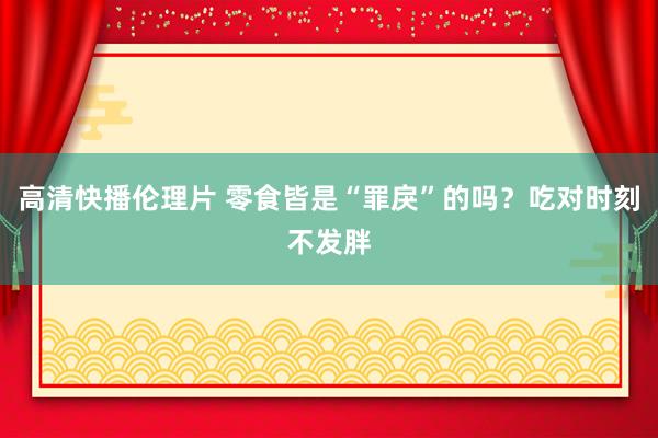 高清快播伦理片 零食皆是“罪戾”的吗？吃对时刻不发胖