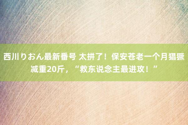 西川りおん最新番号 太拼了！保安苍老一个月猖獗减重20斤，“救东说念主最进攻！”