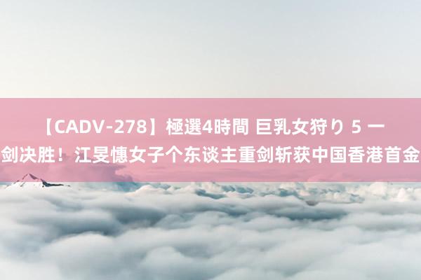 【CADV-278】極選4時間 巨乳女狩り 5 一剑决胜！江旻憓女子个东谈主重剑斩获中国香港首金