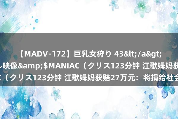 【MADV-172】巨乳女狩り 43</a>2010-11-05クリスタル映像&$MANIAC（クリス123分钟 江歌姆妈获赔27万元：将捐给社会