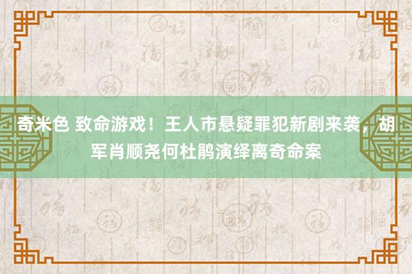 奇米色 致命游戏！王人市悬疑罪犯新剧来袭，胡军肖顺尧何杜鹃演绎离奇命案