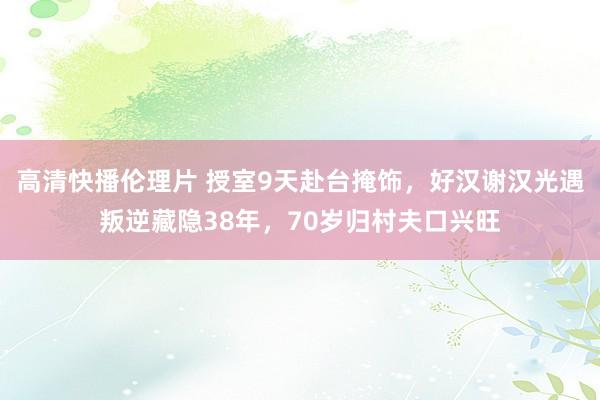 高清快播伦理片 授室9天赴台掩饰，好汉谢汉光遇叛逆藏隐38年，70岁归村夫口兴旺