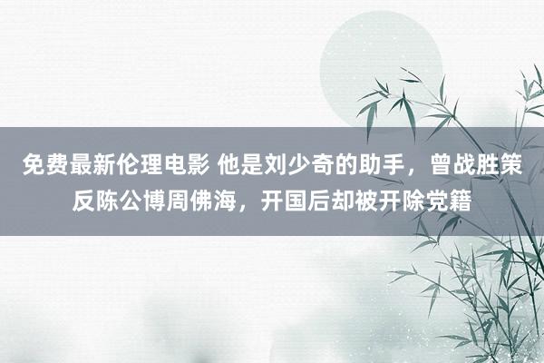 免费最新伦理电影 他是刘少奇的助手，曾战胜策反陈公博周佛海，开国后却被开除党籍