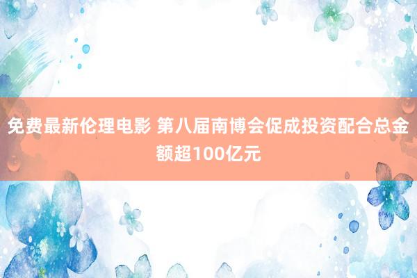 免费最新伦理电影 第八届南博会促成投资配合总金额超100亿元