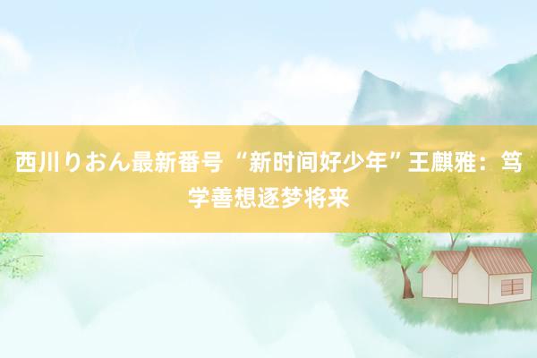 西川りおん最新番号 “新时间好少年”王麒雅：笃学善想　逐梦将来