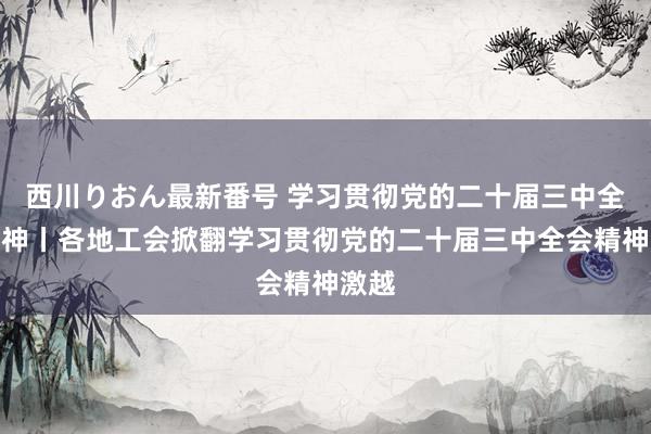 西川りおん最新番号 学习贯彻党的二十届三中全会精神丨各地工会掀翻学习贯彻党的二十届三中全会精神激越