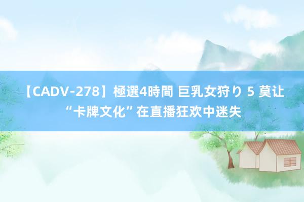 【CADV-278】極選4時間 巨乳女狩り 5 莫让“卡牌文化”在直播狂欢中迷失