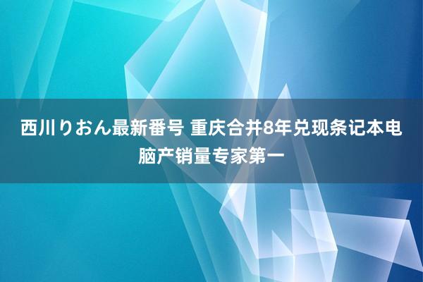 西川りおん最新番号 重庆合并8年兑现条记本电脑产销量专家第一