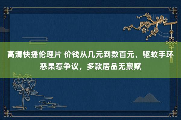 高清快播伦理片 价钱从几元到数百元，驱蚊手环恶果惹争议，多款居品无禀赋