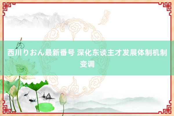 西川りおん最新番号 深化东谈主才发展体制机制变调