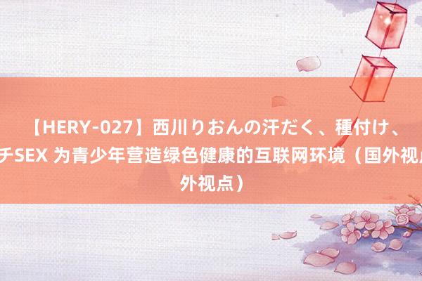 【HERY-027】西川りおんの汗だく、種付け、ガチSEX 为青少年营造绿色健康的互联网环境（国外视点）