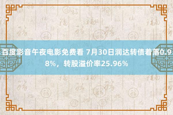 百度影音午夜电影免费看 7月30日润达转债着落0.98%，转股溢价率25.96%