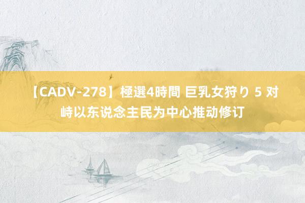 【CADV-278】極選4時間 巨乳女狩り 5 对峙以东说念主民为中心推动修订