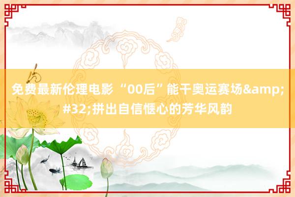 免费最新伦理电影 “00后”能干奥运赛场&#32;拼出自信惬心的芳华风韵