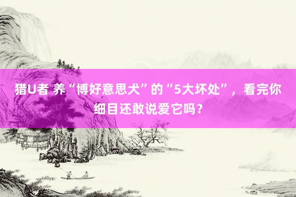 猎U者 养“博好意思犬”的“5大坏处”，看完你细目还敢说爱它吗？