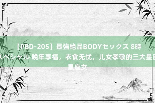 【PBD-205】最強絶品BODYセックス 8時間スペシャル 晚年享福，衣食无忧，儿女孝敬的三大星座女