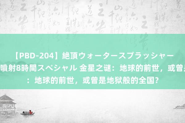 【PBD-204】絶頂ウォータースプラッシャー 放尿＆潮吹き大噴射8時間スペシャル 金星之谜：地球的前世，或曾是地狱般的全国？