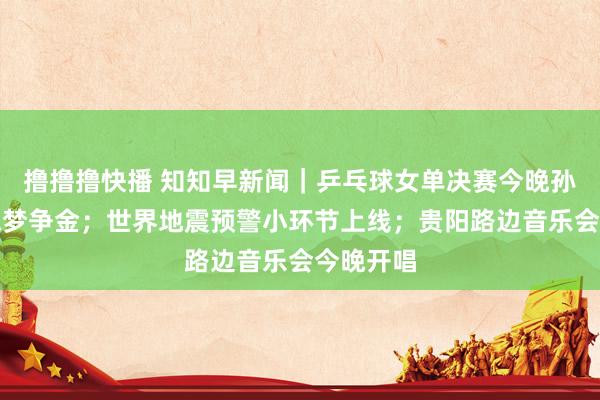 撸撸撸快播 知知早新闻｜乒乓球女单决赛今晚孙颖莎、陈梦争金；世界地震预警小环节上线；贵阳路边音乐会今晚开唱