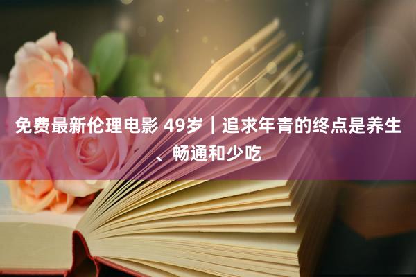 免费最新伦理电影 49岁｜追求年青的终点是养生、畅通和少吃