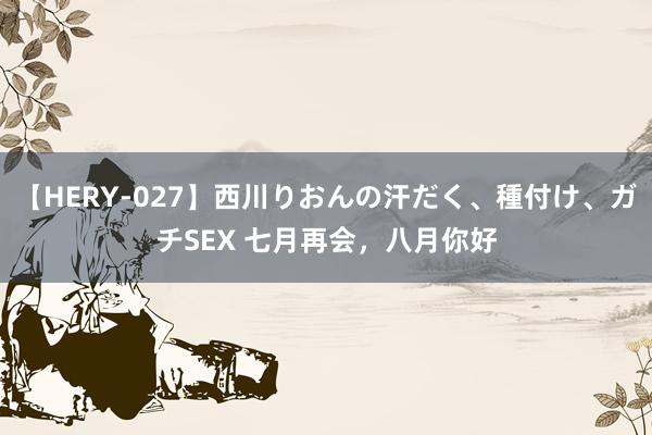 【HERY-027】西川りおんの汗だく、種付け、ガチSEX 七月再会，八月你好