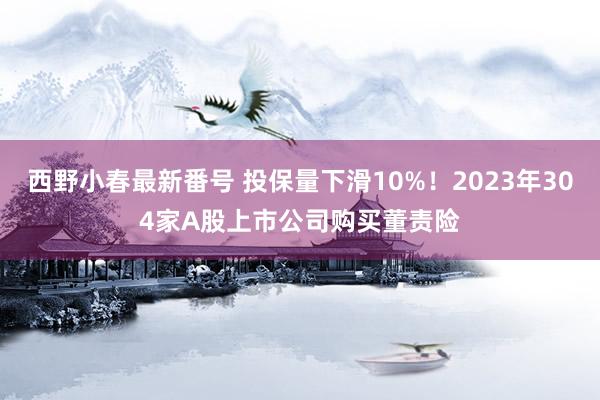 西野小春最新番号 投保量下滑10%！2023年304家A股上市公司购买董责险