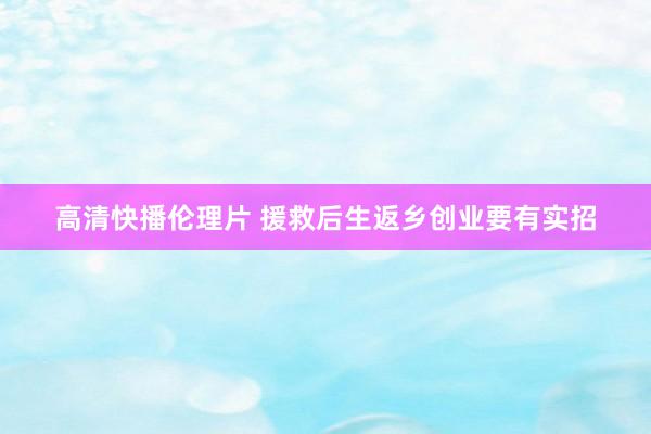 高清快播伦理片 援救后生返乡创业要有实招