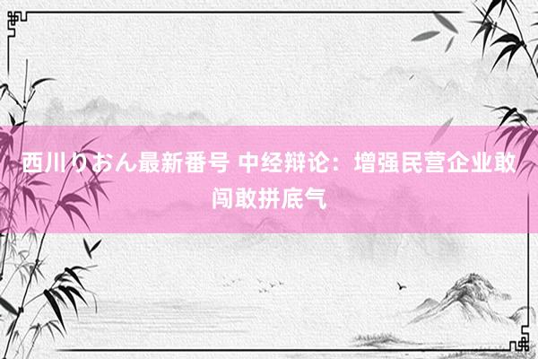 西川りおん最新番号 中经辩论：增强民营企业敢闯敢拼底气