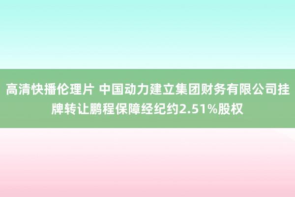 高清快播伦理片 中国动力建立集团财务有限公司挂牌转让鹏程保障经纪约2.51%股权