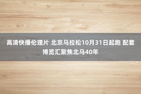 高清快播伦理片 北京马拉松10月31日起跑 配套博览汇聚焦北马40年