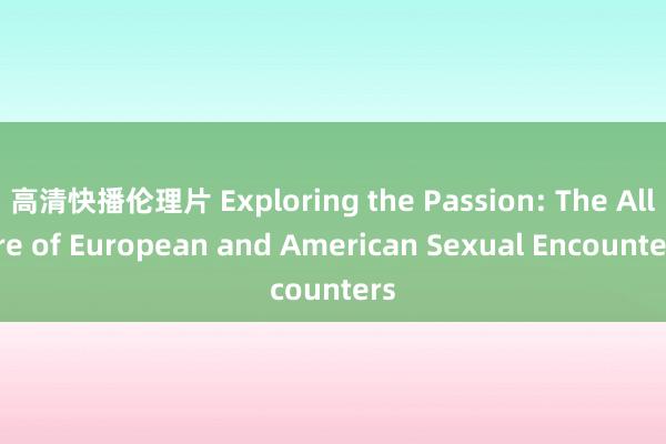 高清快播伦理片 Exploring the Passion: The Allure of European and American Sexual Encounters