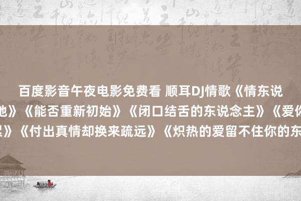 百度影音午夜电影免费看 顺耳DJ情歌《情东说念主眼泪》《心碎了一地》《能否重新初始》《闭口结舌的东说念主》《爱你爱的心好累》《付出真情却换来疏远》《炽热的爱留不住你的东说念主》《淌若咱们当初不回击容许