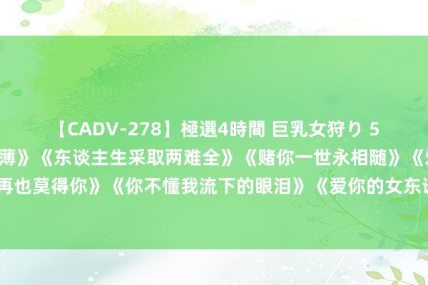 【CADV-278】極選4時間 巨乳女狩り 5 美妙DJ情歌《冷凌弃淡薄》《东谈主生采取两难全》《赌你一世永相随》《爱的天下里再也莫得你》《你不懂我流下的眼泪》《爱你的女东谈主伤最深》《别说我的痴情你